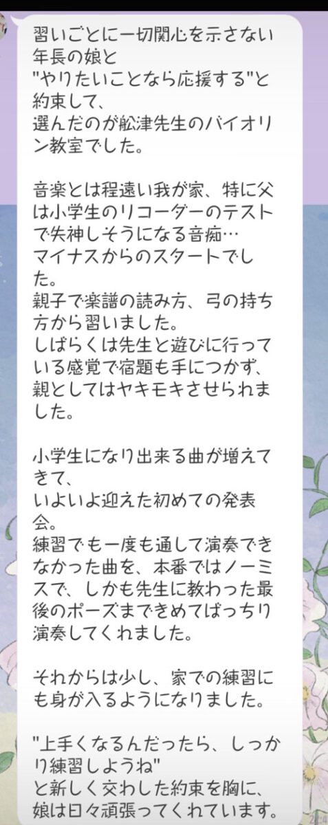 【LINEのスクリーンショット画像】
習いごとに一切関心を示さない年長の娘と"やりたいことなら応援する"と約束して、選んだのが舩津先生のバイオリン教室でした。
音楽とは程遠い我が家、 特に父は小学生のリコーダーのテストで失神しそうになる音痴...マイナスからのスタートでした。
親子で楽譜の読み方、 弓の持ち方から習いました。
しばらくは先生と遊びに行っている感覚で宿題も手につかず、親としてはヤキモキさせられました。
小学生になり出来る曲が増えてきて、いよいよ迎えた初めての発表会。
練習でも一度も通して演奏できなかった曲を、本番ではノーミスで、しかも先生に教わった最後のポーズまできめてばっちり演奏してくれました。
それからは少し、家での練習にも身が入るようになりました。
"上手くなるんだったら、しっかり練習しようね"と新しく交わした約束を胸に、娘は日々頑張ってくれています。